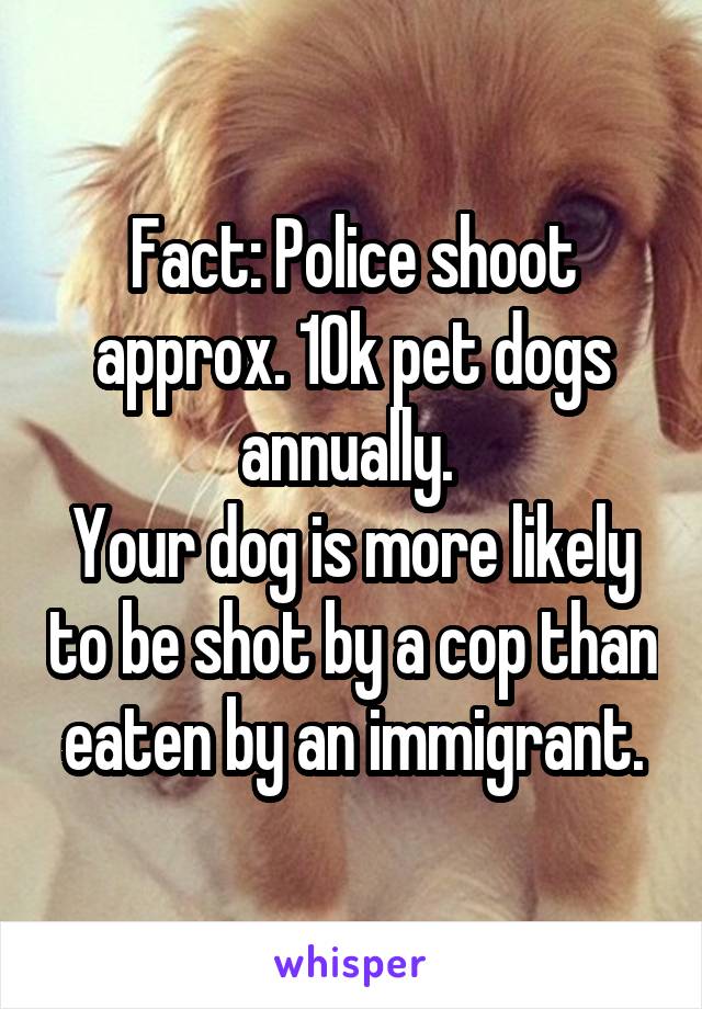 Fact: Police shoot approx. 10k pet dogs annually. 
Your dog is more likely to be shot by a cop than eaten by an immigrant.