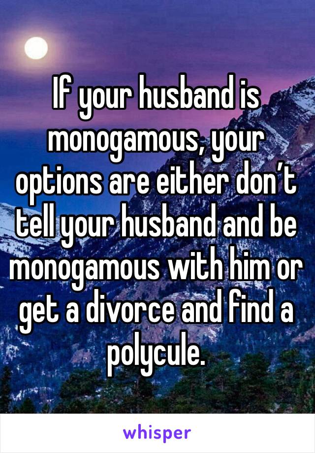 If your husband is monogamous, your options are either don’t tell your husband and be monogamous with him or get a divorce and find a polycule.