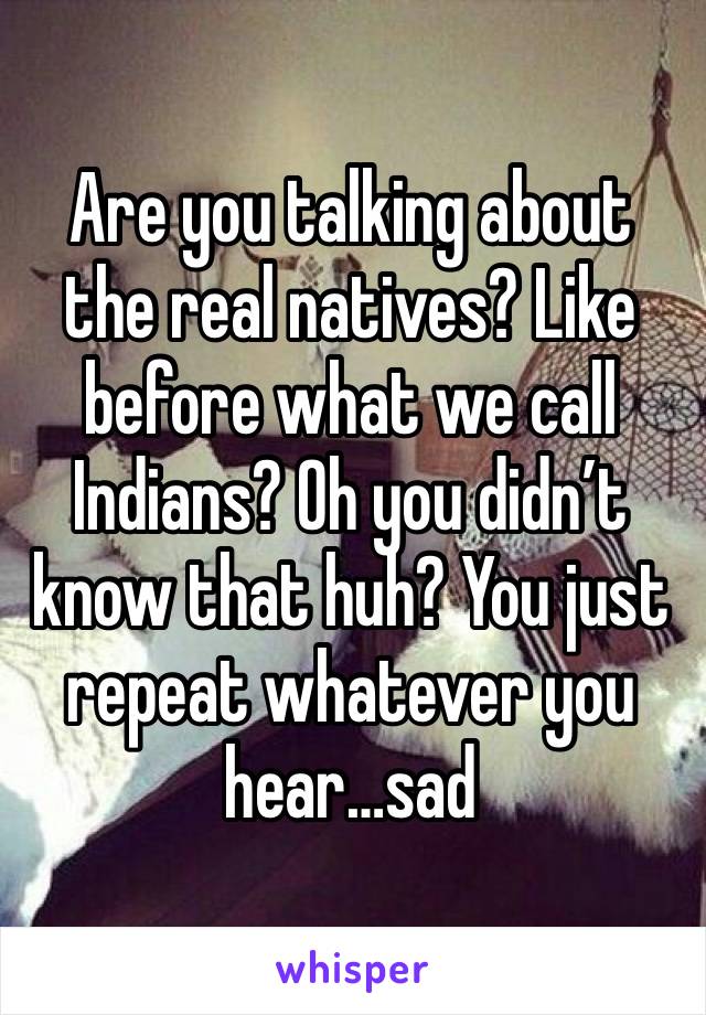 Are you talking about the real natives? Like before what we call Indians? Oh you didn’t know that huh? You just repeat whatever you hear…sad