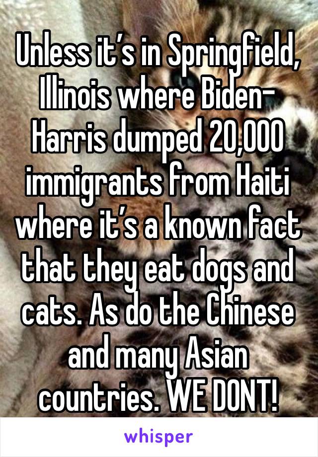 Unless it’s in Springfield, Illinois where Biden-Harris dumped 20,000 immigrants from Haiti where it’s a known fact that they eat dogs and cats. As do the Chinese and many Asian countries. WE DONT!