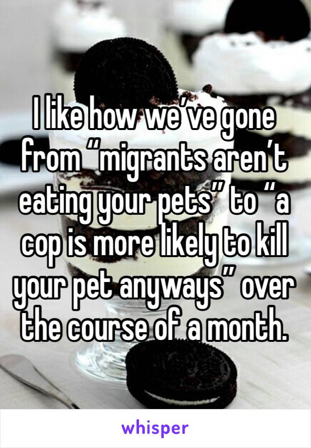 I like how we’ve gone from “migrants aren’t eating your pets” to “a cop is more likely to kill your pet anyways” over the course of a month.  