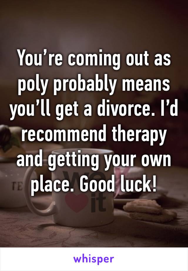 You’re coming out as poly probably means you’ll get a divorce. I’d recommend therapy and getting your own place. Good luck!