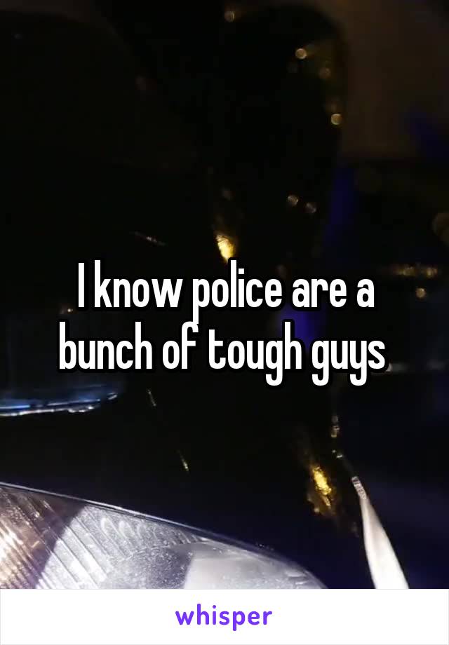 I know police are a bunch of tough guys 