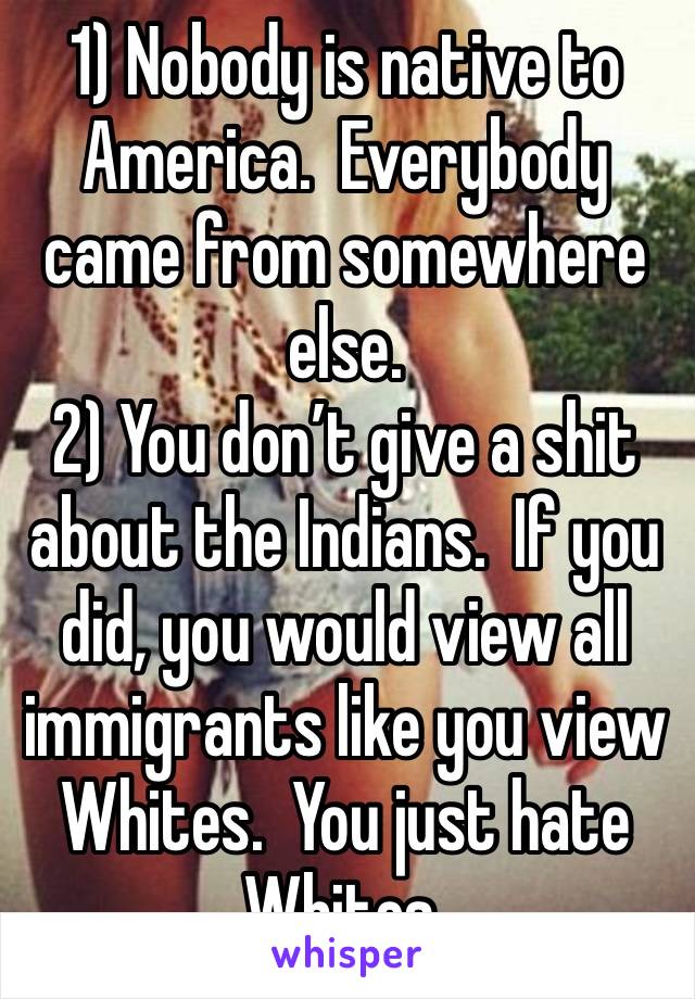 1) Nobody is native to America.  Everybody came from somewhere else.
2) You don’t give a shit about the Indians.  If you did, you would view all immigrants like you view Whites.  You just hate Whites.