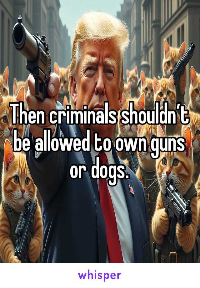 Then criminals shouldn’t be allowed to own guns or dogs.