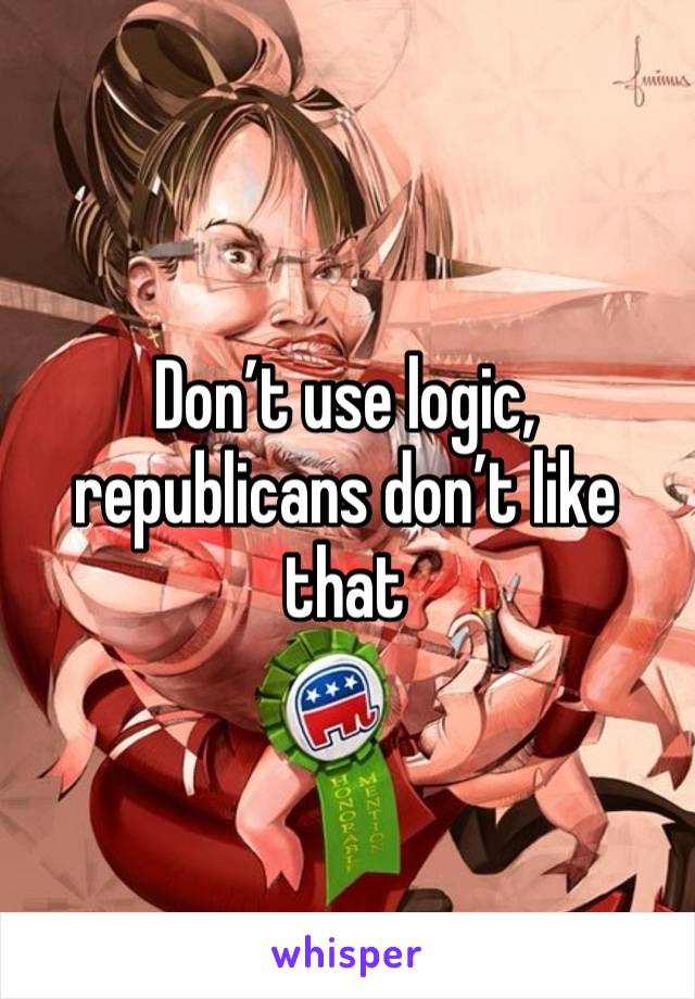 Don’t use logic, republicans don’t like that 