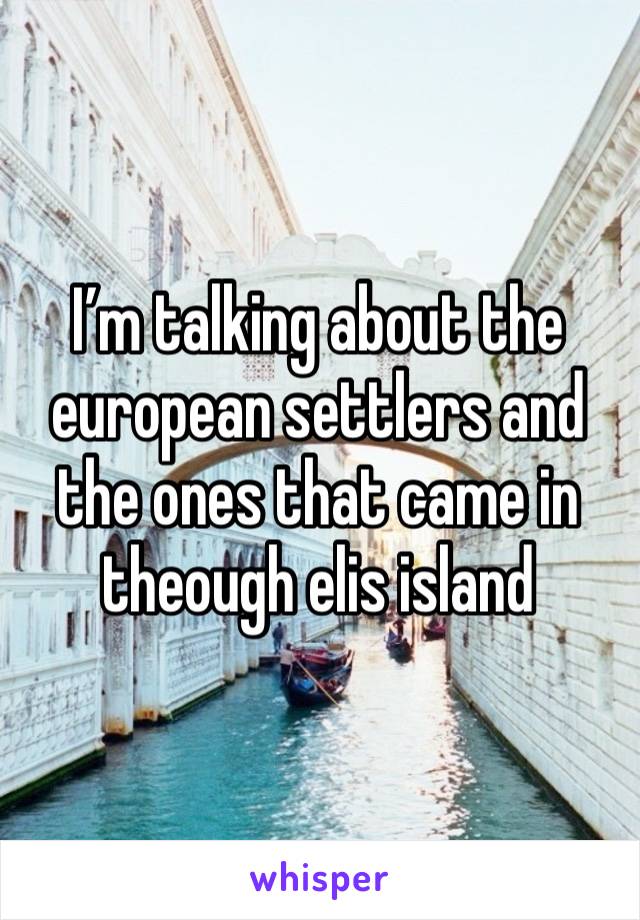 I’m talking about the european settlers and the ones that came in theough elis island