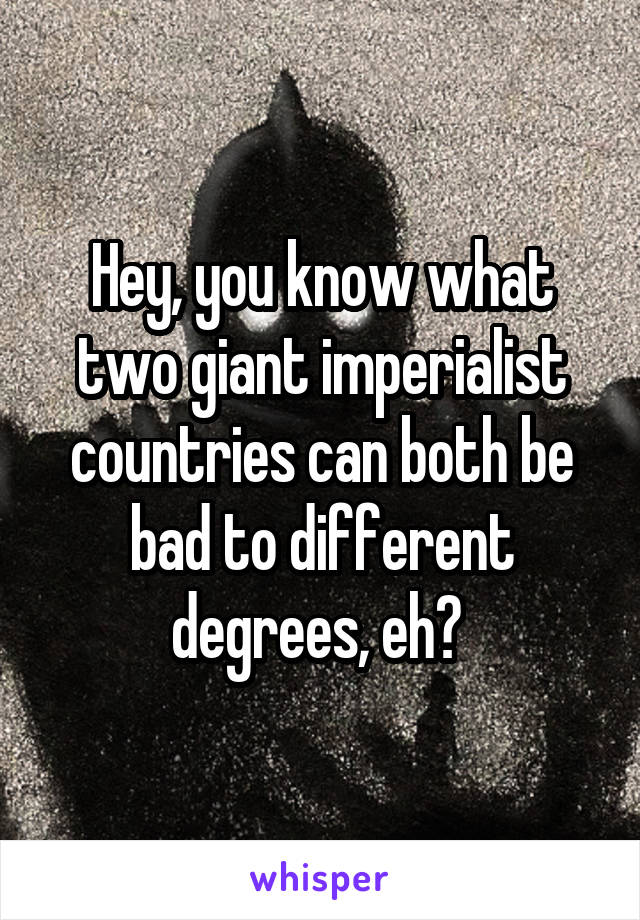 Hey, you know what two giant imperialist countries can both be bad to different degrees, eh? 