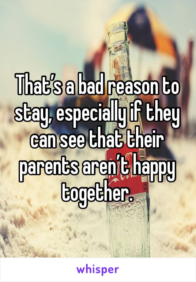 That’s a bad reason to stay, especially if they can see that their parents aren’t happy together.