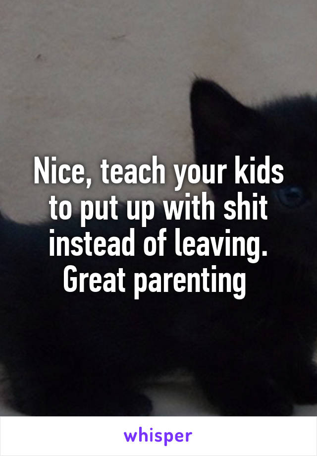 Nice, teach your kids to put up with shit instead of leaving. Great parenting 