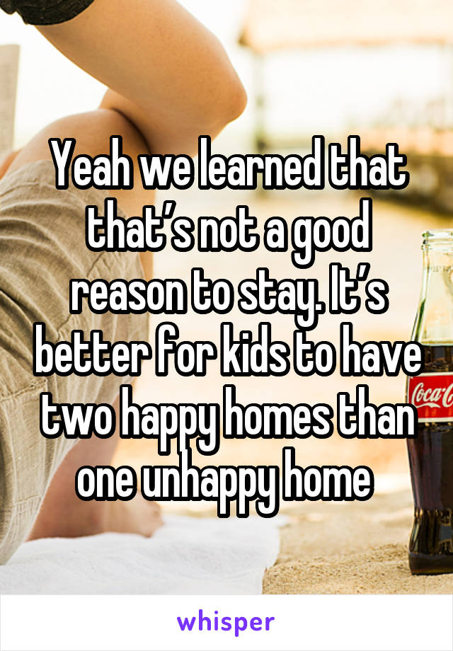 Yeah we learned that that’s not a good reason to stay. It’s better for kids to have two happy homes than one unhappy home 