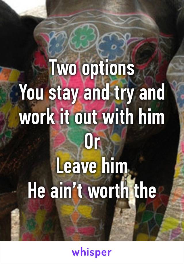 Two options 
You stay and try and work it out with him 
Or
Leave him 
He ain’t worth the abuse 