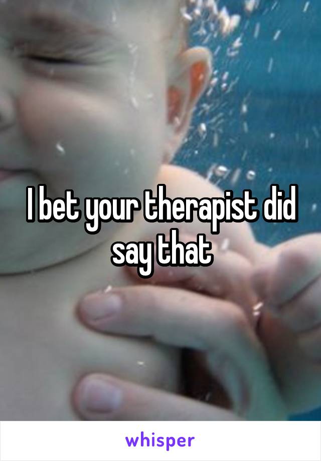 I bet your therapist did say that