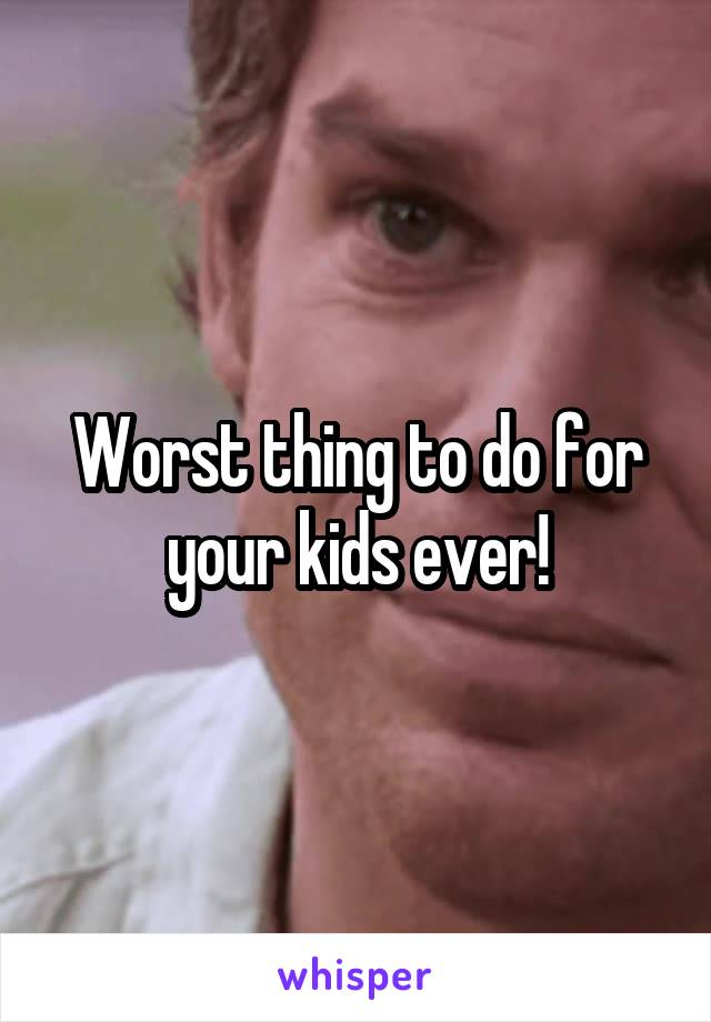 Worst thing to do for your kids ever!