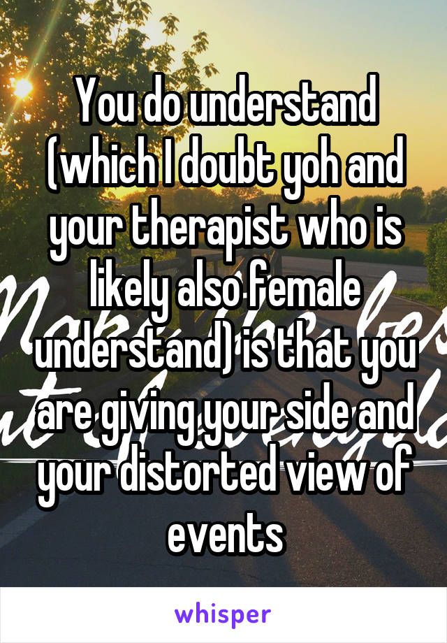 You do understand (which I doubt yoh and your therapist who is likely also female understand) is that you are giving your side and your distorted view of events