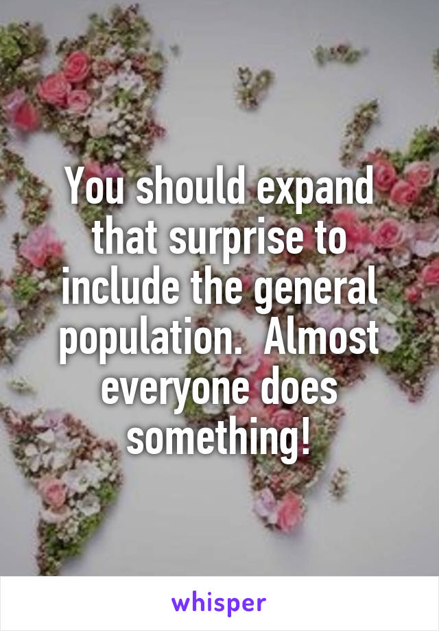 You should expand that surprise to include the general population.  Almost everyone does something!