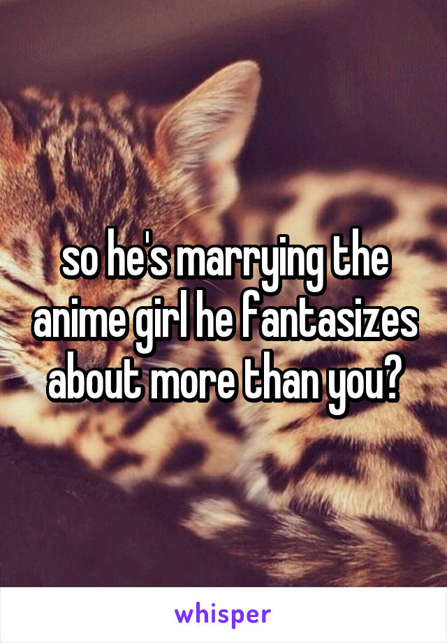 so he's marrying the anime girl he fantasizes about more than you?