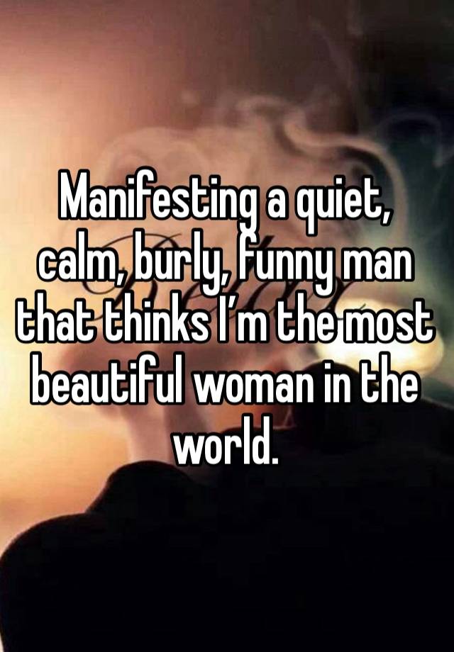 Manifesting a quiet, calm, burly, funny man that thinks I’m the most beautiful woman in the world. 