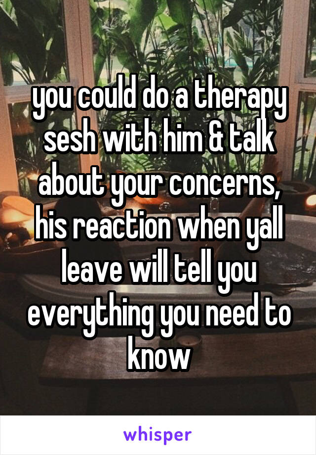 you could do a therapy sesh with him & talk about your concerns, his reaction when yall leave will tell you everything you need to know