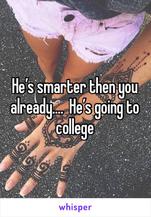 He’s smarter then you already….  He’s going to college 