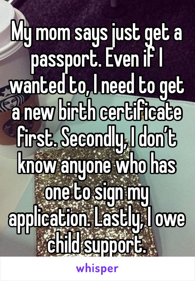 My mom says just get a passport. Even if I wanted to, I need to get a new birth certificate first. Secondly, I don’t know anyone who has one to sign my application. Lastly, I owe child support.