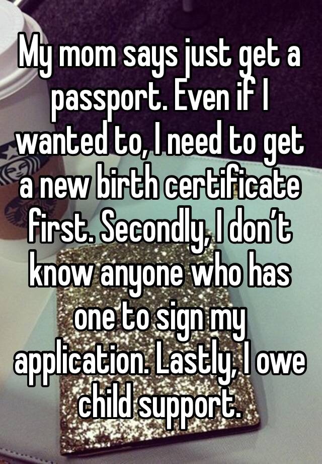 My mom says just get a passport. Even if I wanted to, I need to get a new birth certificate first. Secondly, I don’t know anyone who has one to sign my application. Lastly, I owe child support.