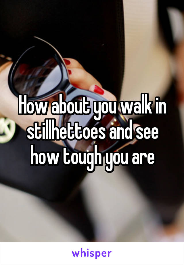 How about you walk in stillhettoes and see how tough you are