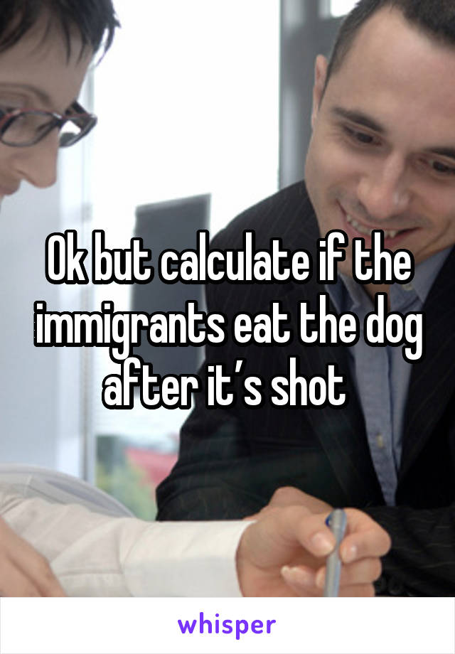 Ok but calculate if the immigrants eat the dog after it’s shot 