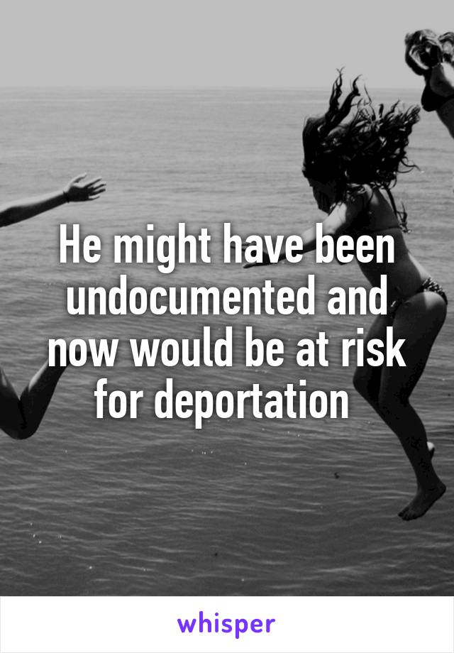 He might have been undocumented and now would be at risk for deportation 