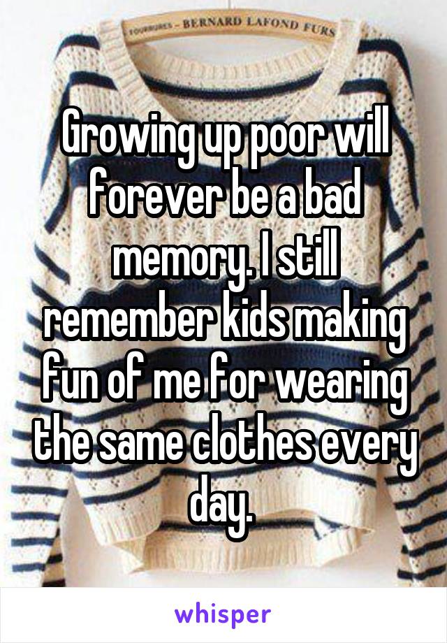 Growing up poor will forever be a bad memory. I still remember kids making fun of me for wearing the same clothes every day. 