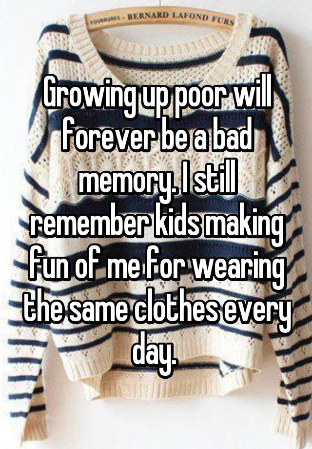 Growing up poor will forever be a bad memory. I still remember kids making fun of me for wearing the same clothes every day. 