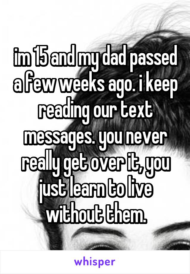 im 15 and my dad passed a few weeks ago. i keep reading our text messages. you never really get over it, you just learn to live without them.