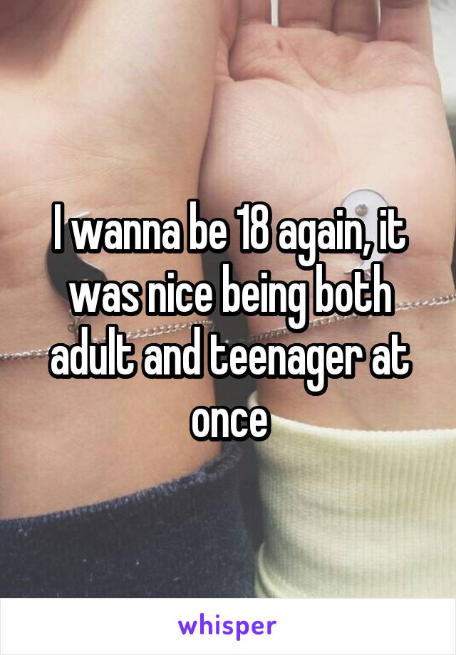 I wanna be 18 again, it was nice being both adult and teenager at once