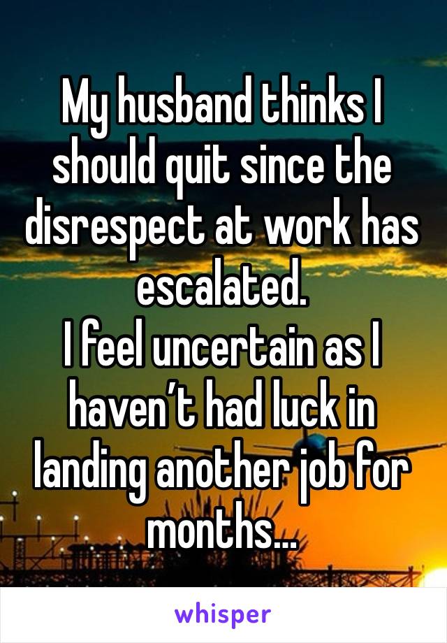 My husband thinks I should quit since the disrespect at work has escalated.
I feel uncertain as I haven’t had luck in landing another job for months…