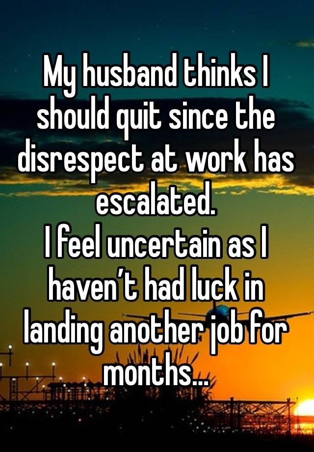 My husband thinks I should quit since the disrespect at work has escalated.
I feel uncertain as I haven’t had luck in landing another job for months…