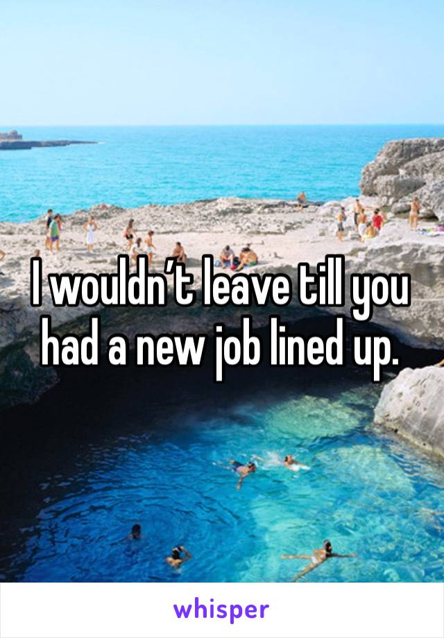 I wouldn’t leave till you had a new job lined up.