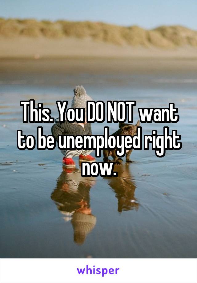 This. You DO NOT want to be unemployed right now.