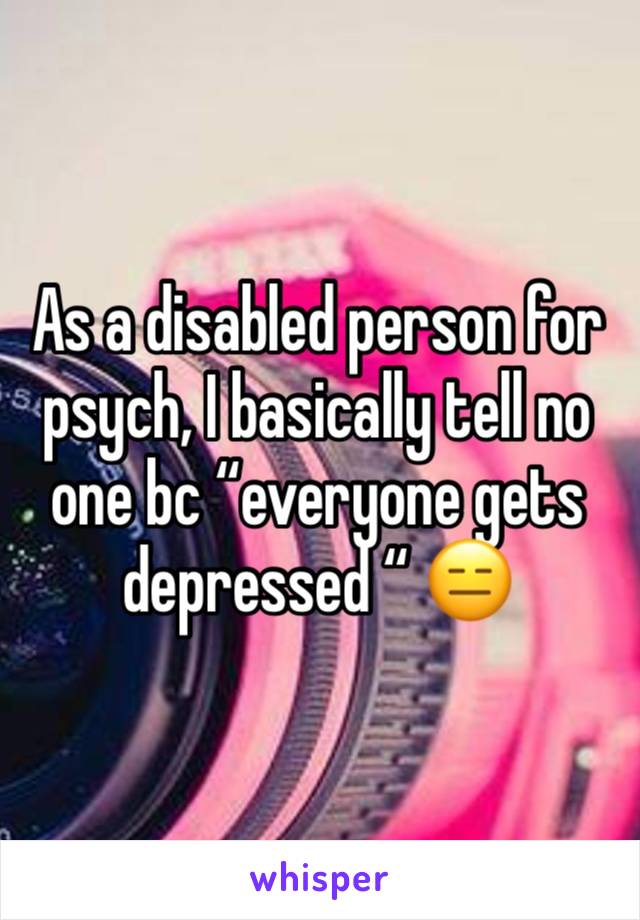 As a disabled person for psych, I basically tell no one bc “everyone gets depressed “ 😑