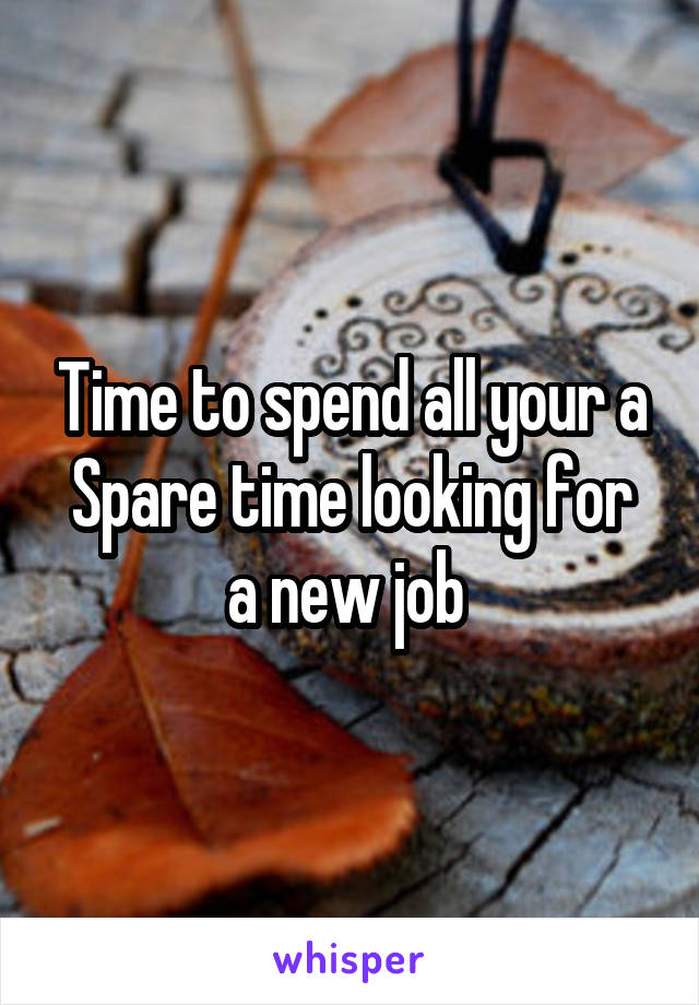 Time to spend all your a
Spare time looking for a new job 