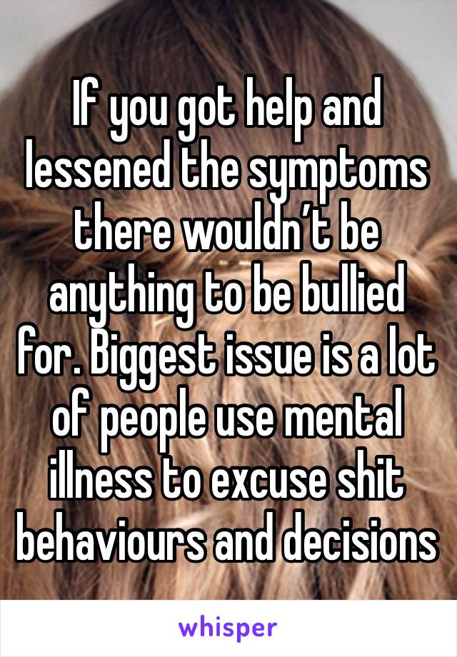 If you got help and lessened the symptoms there wouldn’t be anything to be bullied for. Biggest issue is a lot of people use mental illness to excuse shit behaviours and decisions 