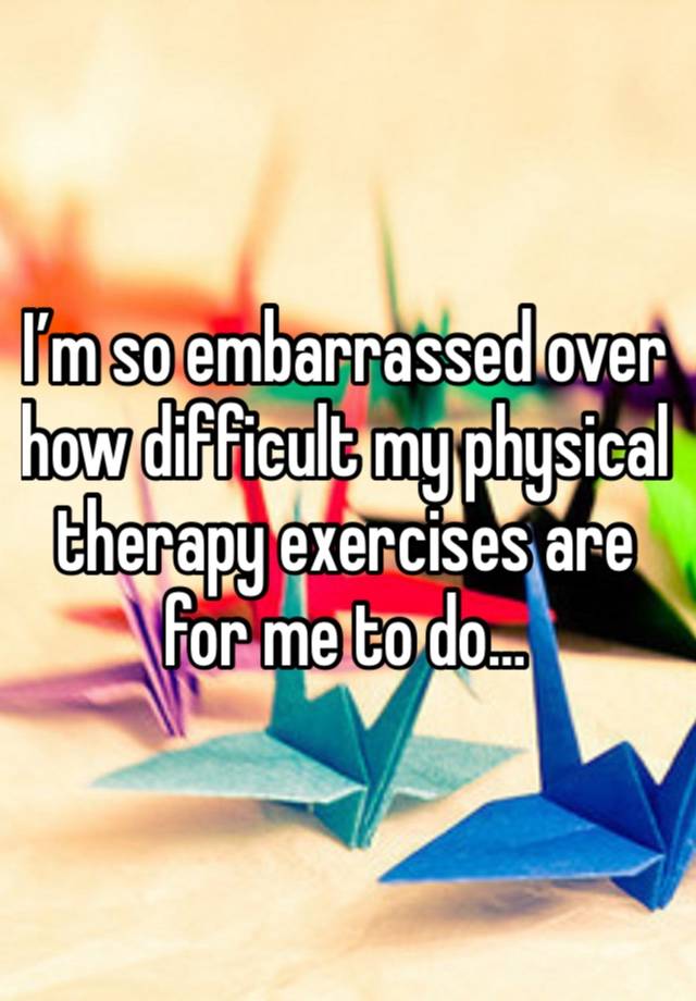 I’m so embarrassed over how difficult my physical therapy exercises are for me to do…