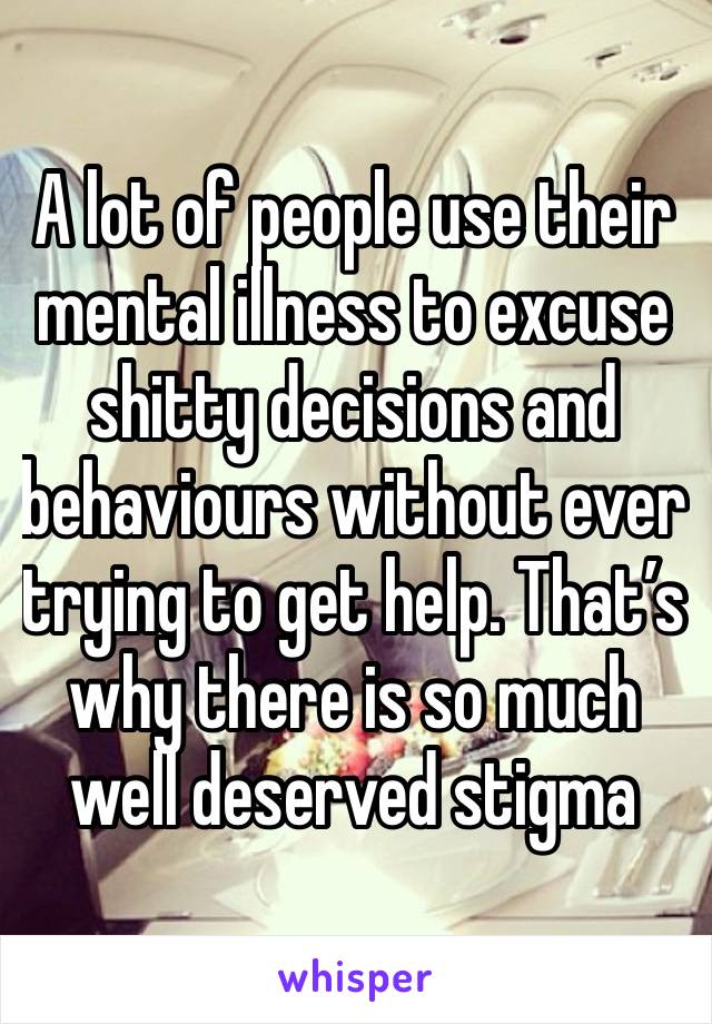 A lot of people use their mental illness to excuse shitty decisions and behaviours without ever trying to get help. That’s why there is so much well deserved stigma