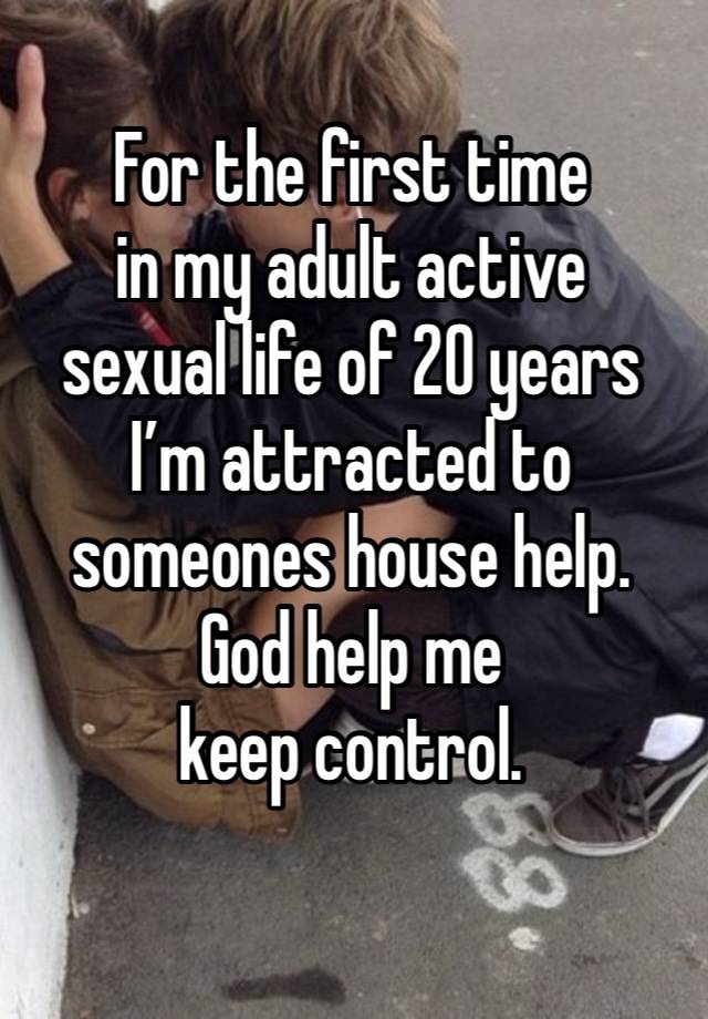 For the first time 
in my adult active 
sexual life of 20 years I’m attracted to 
someones house help.
God help me 
keep control. 