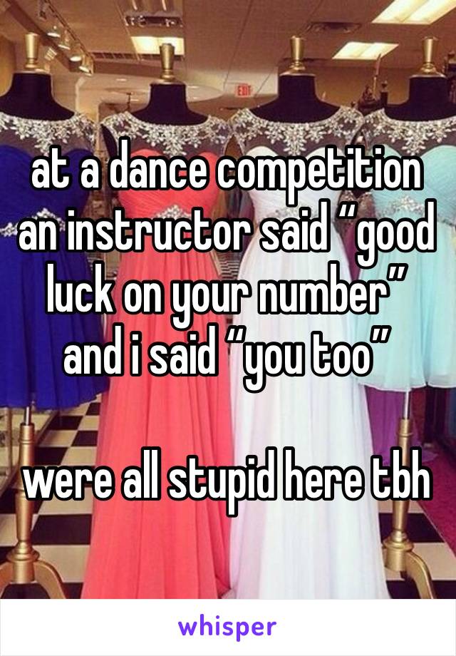 at a dance competition an instructor said “good luck on your number” and i said “you too”

were all stupid here tbh