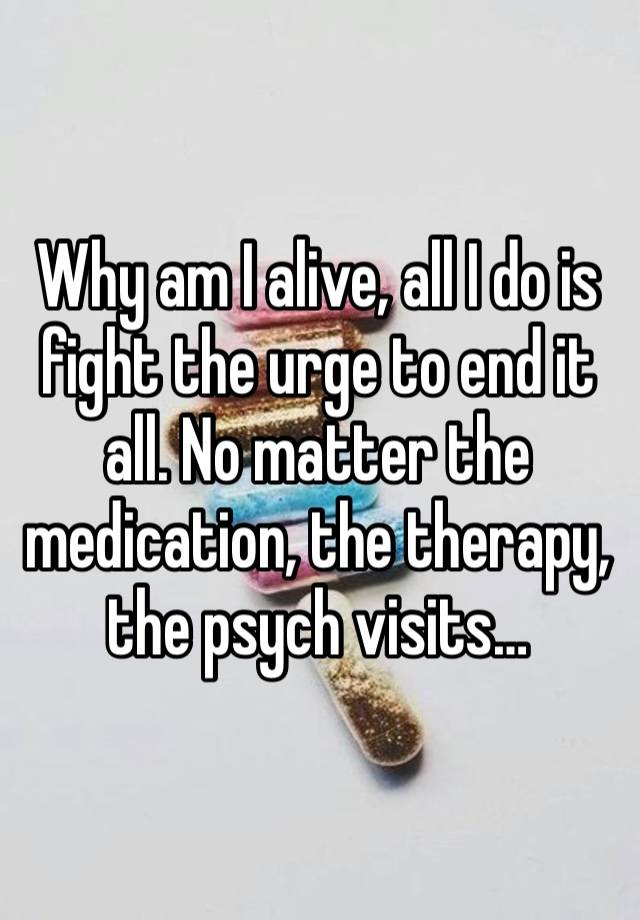 Why am I alive, all I do is fight the urge to end it all. No matter the medication, the therapy, the psych visits… 