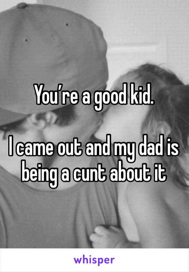 You’re a good kid. 

I came out and my dad is being a cunt about it