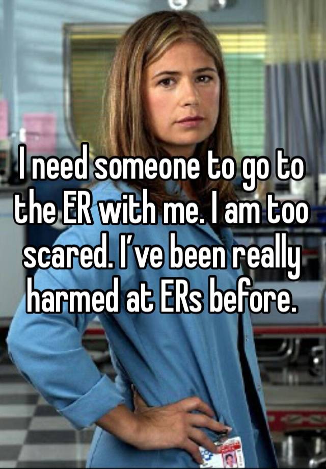 I need someone to go to the ER with me. I am too scared. I’ve been really harmed at ERs before. 