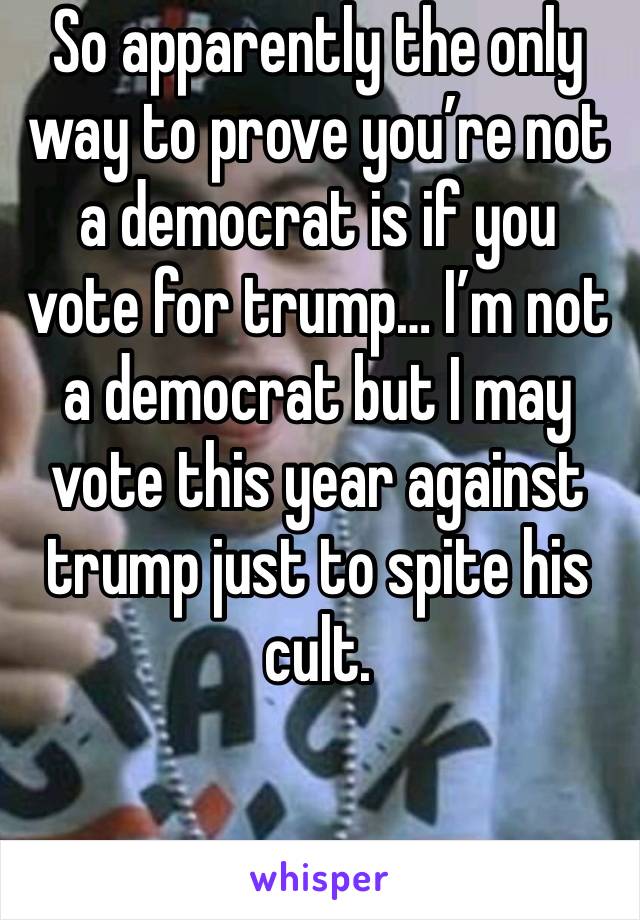 So apparently the only way to prove you’re not a democrat is if you vote for trump… I’m not a democrat but I may vote this year against trump just to spite his cult. 