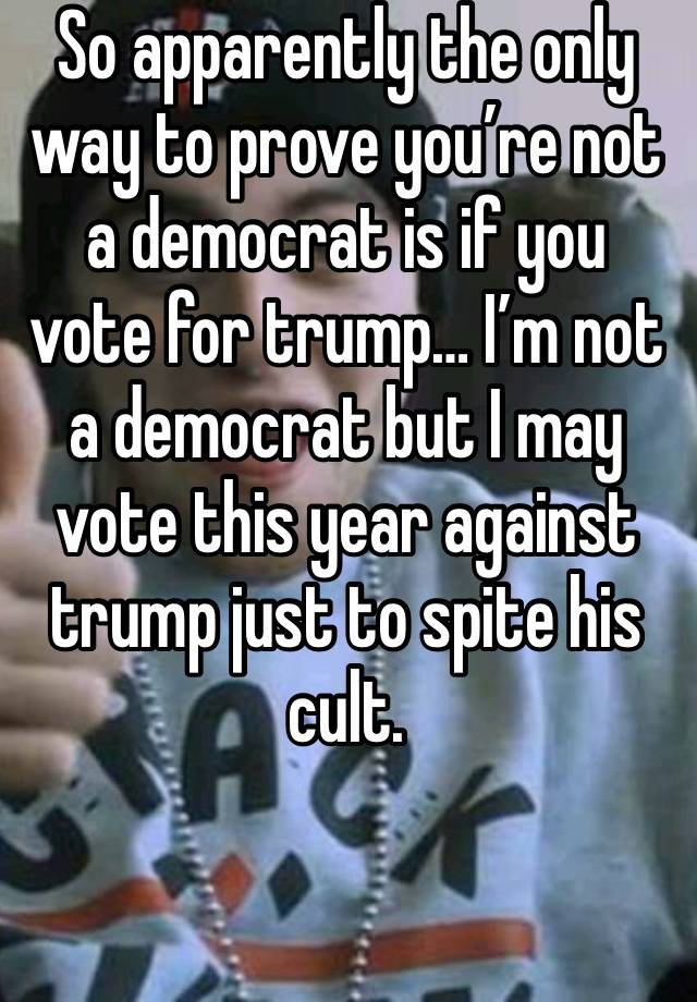 So apparently the only way to prove you’re not a democrat is if you vote for trump… I’m not a democrat but I may vote this year against trump just to spite his cult. 