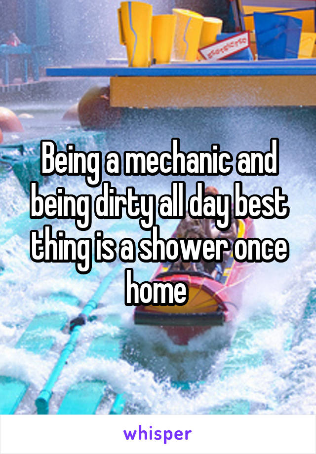 Being a mechanic and being dirty all day best thing is a shower once home 